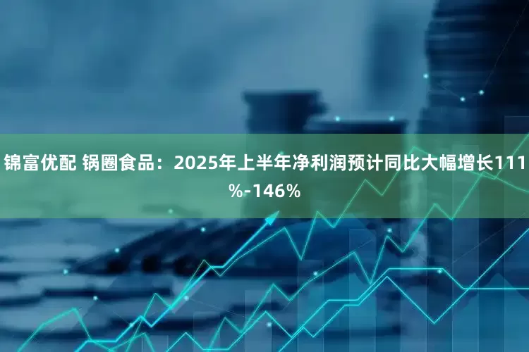锦富优配 锅圈食品：2025年上半年净利润预计同比大幅增长111%-146%