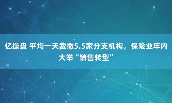 亿操盘 平均一天裁撤5.5家分支机构，保险业年内大举“销售转型”