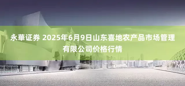 永華证券 2025年6月9日山东喜地农产品市场管理有限公司价格行情