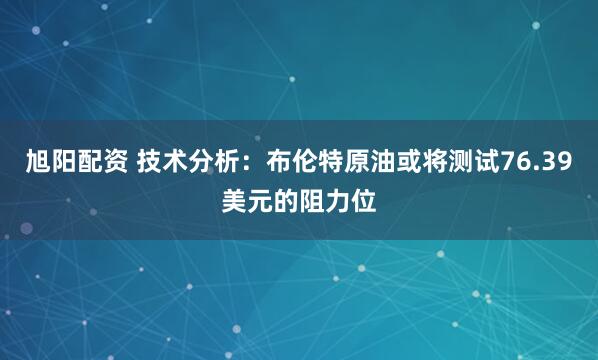 旭阳配资 技术分析：布伦特原油或将测试76.39美元的阻力位